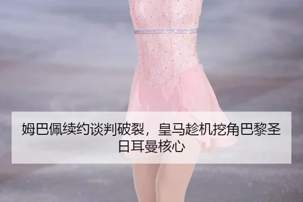 姆巴佩续约谈判破裂，皇马趁机挖角巴黎圣日耳曼核心