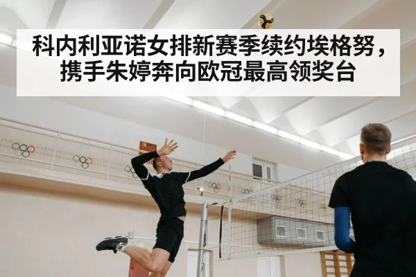 科内利亚诺女排新赛季续约埃格努,携手朱婷奔向欧冠最高领奖台