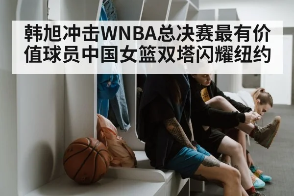 韩旭冲击WNBA总决赛最有价值球员中国女篮双塔闪耀纽约